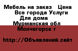 Мебель на заказ › Цена ­ 0 - Все города Услуги » Для дома   . Мурманская обл.,Мончегорск г.